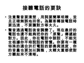 接聽電話的要訣 
• 注意聲音要清楚，用詞要簡單明瞭，並 
且正確無誤地回答。為顧客轉接電話時 
要迅速，不要讓對方等太久。 
• 聲音通過電話後音調變了。現在最好的 
電話也還不能夠把你的「原聲」傳遞給 
對方。因此，你在電話中談話，不能完 
全根據你平時說話的習慣。你要有一種 
特殊的適合於打電話的節奏與速度，你 
的音量也要加以調整，太輕太重都使對 
方聽起來不清晰。 
 