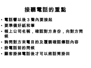 接聽電話的重點 
• 電話響以後3 聲內要接起 
• 要準備好紙和筆 
• 報上公司名稱，確認對方身份，向對方問 
候 
• 詢問對方來電目的及覆誦確認傳話內容 
• 掛電話前的問候 
• 顧客掛掉電話後才可以將話筒掛回 
 