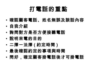 打電話的重點 
• 確認顧客電話、姓名無誤及談話內容 
• 自我介紹 
• 詢問對方是否方便接聽電話 
• 說明來電的目的 
• 二擇一法擇( 約定時間) 
• 最後確認約定的事項與時間 
• 問好，確定顧客掛電話後才可掛電話 
 