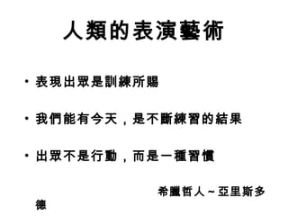人類的表演藝術 
• 表現出眾是訓練所賜 
• 我們能有今天，是不斷練習的結果 
• 出眾不是行動，而是一種習慣 
　　　　　　　　　　　希臘哲人～亞里斯多 
德 
 