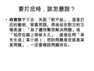要打岔時，該怎麼說？ 
• 確實聽不下去，先說「對不起」，這是打 
岔的藝術、客氣用語。然後站在對方的立 
場表達：「為了儘快幫您解決問題」或 
「怕您在線上等候太久」，直接反問「某 
先生或（某小姐），您的問題是否就是某 
某問題」，一定要確認問題所在。 
 