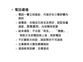 • 電話禮儀 
– 電話一響立刻接起，代接亦在三聲鈴響內 
接起 
– 接電話：先報自己姓名及問好，談話音量 
適度、語氣親和、內容簡明扼要 
– 結束通話：不忘說「再見」、 「謝謝」， 
等對方先把電話掛上後，再掛電話 
– 不打斷對方的話，談話間亦不可過長 
– 企業競爭力應從總機做起 
– 透過教育訓練，目標達成 
 