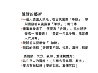 說話的藝術 
一個人要出人頭地，在古代要靠「拳頭」；印 
刷術發明以後要靠「筆頭」；現代傳 
播事業發達了， 便要靠「舌頭」 。現在說話 
變成一 種藝術！ 「美言一句三冬暖，惡言傷 
人六月寒」 
說話前先要學會「 聆聽」 
說話的儀態 (音調要明朗、悅耳、清晰，態度 
要誠懇、大方、親切，並注視對方) 
站在巨人的肩膀上 (引用名言雋語、數字) 
要具有幽默感 (要能說三、五個笑話) 
 