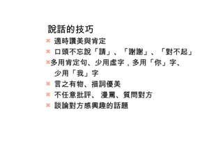 說話的技巧 
 適時讚美與肯定 
 口頭不忘說「請」、「謝謝」、「對不起」 
多用肯定句、少用虛字，多用「你」字、 
少用「我」字 
 言之有物、措詞優美 
 不任意批評、 漫罵、質問對方 
 談論對方感興趣的話題 
 