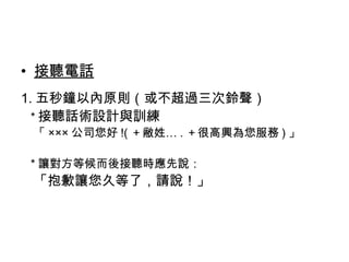 • 接聽電話 
1.五秒鐘以內原則（或不超過三次鈴聲） 
*接聽話術設計與訓練 
「×××公司您好!(＋敝姓….＋很高興為您服務)」 
*讓對方等候而後接聽時應先說： 
「抱歉讓您久等了，請說！」 
 