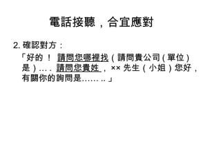 電話接聽，合宜應對 
2.確認對方： 
「好的 ! 請問您哪裡找（請問貴公司(單位) 
是）…. 請問您貴姓 , ××先生（小姐）您好， 
有關你的詢問是……..」 
 