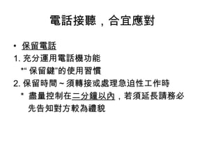 電話接聽，合宜應對 
• 保留電話 
1.充分運用電話機功能 
*“保留鍵”的使用習慣 
2.保留時間～須轉接或處理急迫性工作時 
* 盡量控制在二分鐘以內，若須延長請務必 
先告知對方較為禮貌 
 
