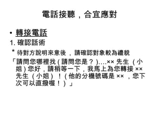 電話接聽，合宜應對 
• 轉接電話 
1.確認話術 
* 待對方說明來意後 , 請確認對象較為禮貌 
「請問您哪裡找(請問您是？)….×× 先生 (小 
姐)您好，請稍等一下，我馬上為您轉接×× 
先生 (小姐) ！(他的分機號碼是××，您下 
次可以直撥喔！) 」 
 