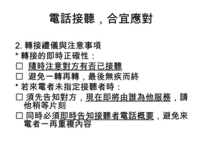 電話接聽，合宜應對 
2.轉接禮儀與注意事項 
*轉接的即時正確性： 
 隨時注意對方有否已接聽 
 避免一轉再轉，最後無疾而終 
*若來電者未指定接聽者時： 
須先告知對方，現在即將由誰為他服務，請 
他稍等片刻 
同時必須即時告知接聽者電話概要，避免來 
電者一再重複內容 
 