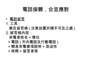 電話接聽，合宜應對 
• 電話留言 
1.工具: 
筆及留言條(注意放置於隨手可及之處) 
2.留言條內容： 
來電者姓名+單位 
+電話(市內電話及行動電話) 
+簡易來電事項說明+急迫性 
+時間+留言者等 
 