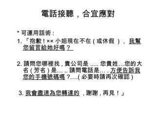 電話接聽，合宜應對 
*可運用話術: 
1.「抱歉! ××小姐現在不在(或休假 )， 我幫 
您留言給她好嗎? 
2.請問您哪裡找,貴公司是.....您貴姓…您的大 
名(芳名)是…..請問電話是….方便告訴我 
您的手機號碼嗎?….(必要時請再次確認) 
3.我會盡速為您轉達的 ,謝謝,再見！」 
 