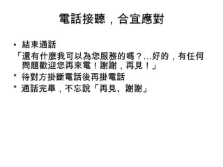 電話接聽，合宜應對 
• 結束通話 
「還有什麼我可以為您服務的嗎？…好的，有任何 
問題歡迎您再來電！謝謝，再見！」 
* 待對方掛斷電話後再掛電話 
* 通話完畢，不忘說「再見、謝謝」 
 