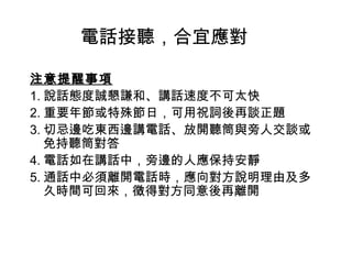 電話接聽，合宜應對 
注意提醒事項 
1.說話態度誠懇謙和、講話速度不可太快 
2.重要年節或特殊節日，可用祝詞後再談正題 
3.切忌邊吃東西邊講電話、放開聽筒與旁人交談或 
免持聽筒對答 
4.電話如在講話中，旁邊的人應保持安靜 
5.通話中必須離開電話時，應向對方說明理由及多 
久時間可回來，徵得對方同意後再離開 
