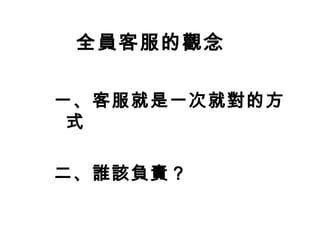 全員客服的觀念 
一、客服就是一次就對的方 
式 
二、誰該負責？ 
 