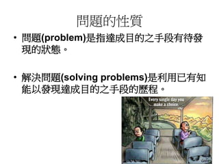 問題的性質 
• 問題(problem)是指達成目的之手段有待發 
現的狀態。 
• 解決問題(solving problems)是利用已有知 
能以發現達成目的之手段的歷程。 
 