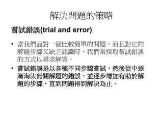 解決問題的策略 
嘗試錯誤(trial and error) 
• 當我們面對一個比較簡單的問題，而且對它的 
解題步驟又缺乏認識時，我們常採取嘗試錯誤 
的方式以尋求解答。 
• 嘗試錯誤是以各種不同步驟嘗試，然後從中逐 
漸淘汰無關解題的錯誤，並逐步增加有助於解 
題的步驟，直到問題得到解決為止。 
 