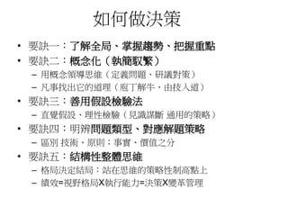 如何做決策 
• 要訣一：了解全局、掌握趨勢、把握重點 
• 要訣二：概念化（執簡馭繁） 
– 用概念領導思維（定義問題、研議對策） 
– 凡事找出它的道理（庖丁解牛、由技入道） 
• 要訣三：善用假設檢驗法 
– 直覺假設、理性檢驗（見識謀斷通用的策略） 
• 要訣四：明辨問題類型、對應解題策略 
– 區別技術、原則；事實、價值之分 
• 要訣五：結構性整體思維 
– 格局決定結局：站在思維的策略性制高點上 
– 績效=視野格局X執行能力=決策X變革管理 
 