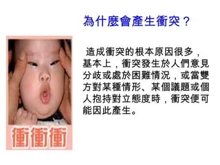 為什麼會產生衝突？ 
造成衝突的根本原因很多， 
基本上，衝突發生於人們意見 
分歧或處於困難情況，或當雙 
方對某種情形、某個議題或個 
人抱持對立態度時，衝突便可 
能因此產生。 
 