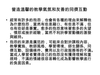 營造溫馨的教學氣氛和友善的同儕互動 
• 經常有許多的抱怨，也會有各種的理由來解釋他 
為什麼抱怨，當然有些是藉口、有些是不滿，但 
也有些卻是事實。愈多的抱怨意味著愈多的失望 
、憤怒或挫折經驗，當然不利於學習動機的激發 
與維持。 
• 抱怨的來源是廣范的，可能來自對於課程內容、 
教學實施、教師風格、學習環境、師生關係、同 
儕互動、設備條件、費用以及行政服務等的不滿。 
當成人學習者覺得自己的抱怨沒有獲得理解和重 
視時，不滿的情緒很容易轉化成為影響教學進行 
的負面因素。 
 