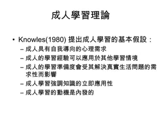 成人學習理論 
• Knowles(1980) 提出成人學習的基本假設： 
– 成人具有自我導向的心理需求 
– 成人的學習經驗可以應用於其他學習情境 
– 成人的學習準備度會受其解決真實生活問題的需 
求性而影響 
– 成人學習強調知識的立即應用性 
– 成人學習的動機是內發的 
 