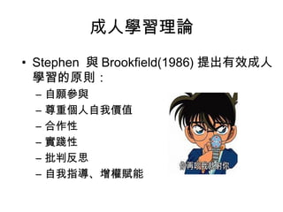 成人學習理論 
• Stephen 與Brookfield(1986) 提出有效成人 
學習的原則： 
– 自願參與 
– 尊重個人自我價值 
– 合作性 
– 實踐性 
– 批判反思 
– 自我指導、增權賦能 
 