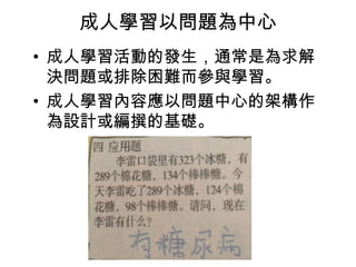 成人學習以問題為中心 
• 成人學習活動的發生，通常是為求解 
決問題或排除困難而參與學習。 
• 成人學習內容應以問題中心的架構作 
為設計或編撰的基礎。 
 