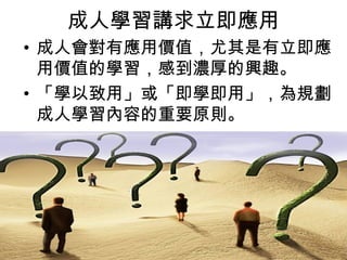 成人學習講求立即應用 
• 成人會對有應用價值，尤其是有立即應 
用價值的學習，感到濃厚的興趣。 
• 「學以致用」或「即學即用」，為規劃 
成人學習內容的重要原則。 
 