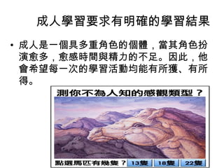成人學習要求有明確的學習結果 
• 成人是一個具多重角色的個體，當其角色扮 
演愈多，愈感時間與精力的不足。因此，他 
會希望每一次的學習活動均能有所獲、有所 
得。 
 