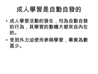 成人學習是自動自發的 
• 成人學習活動的發生，均為自動自發 
的行為，其學習的動機大都來自內在 
的。 
• 受到外力迫使而參與學習，畢竟為數 
甚少。 
 