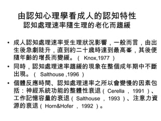 由認知心理學看成人的認知特性 
認知處理速率隨生理的老化而趨緩 
• 成人認知處理速率受生理狀況影響，一般而言，由出 
生後急劇陡升，直到約二十歳時達到最高峯，其後便 
隨年齡的增長而變緩。（ Knox,1977） 
• 同時，認知處理速率趨緩的現象在整個成年期中不斷 
出現。（ Salthouse ,1996） 
• 個體反應時間、認知處理速率之所以會變慢的因素包 
括：神經系統功能的整體性衰退（Cerella，1991）、 
工作記憶容量的衰退（Salthouse，1993）、注意力資 
源的衰退（Horn&Hofer，1992）。 
 