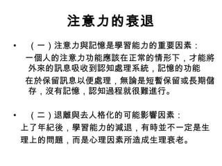 注意力的衰退 
• （一）注意力與記憶是學習能力的重要因素： 
一個人的注意力功能應該在正常的情形下，才能將 
外來的訊息吸收到認知處理系統，記憶的功能 
在於保留訊息以便處理，無論是短暫保留或長期儲 
存，沒有記憶，認知過程就很難進行。 
• （二）退離與去人格化的可能影響因素： 
上了年紀後，學習能力的減退，有時並不一定是生 
理上的問題，而是心理因素所造成生理衰老。 
 