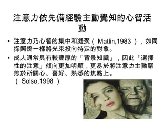 注意力依先備經驗主動覺知的心智活 
動 
• 注意力乃心智的集中和凝聚（Matlin,1983），如同 
探照燈一樣將光束投向特定的對象。 
• 成人通常具有較豐厚的「背景知識」，因此「選擇 
性的注意」傾向更加明顯，更易於將注意力主動聚 
焦於所關心、喜好、熟悉的焦點上。 
（Solso,1998） 
 