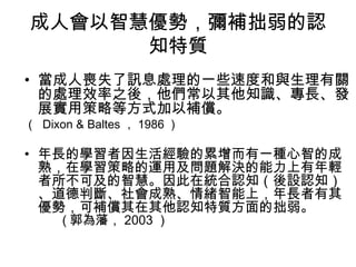 成人會以智慧優勢，彌補拙弱的認 
知特質 
• 當成人喪失了訊息處理的一些速度和與生理有關 
的處理效率之後，他們常以其他知識、專長、發 
展實用策略等方式加以補償。 
（ Dixon & Baltes，1986） 
• 年長的學習者因生活經驗的累增而有一種心智的成 
熟，在學習策略的運用及問題解決的能力上有年輕 
者所不可及的智慧。因此在統合認知（後設認知） 
、道德判斷、社會成熟、情緒智能上，年長者有其 
優勢，可補償其在其他認知特質方面的拙弱。 
(郭為藩，2003） 
 