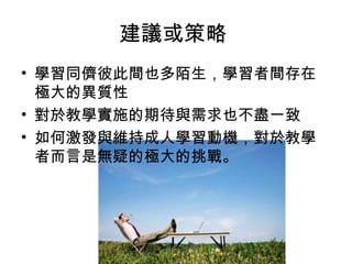 建議或策略 
• 學習同儕彼此間也多陌生，學習者間存在 
極大的異質性 
• 對於教學實施的期待與需求也不盡一致 
• 如何激發與維持成人學習動機，對於教學 
者而言是無疑的極大的挑戰。 
 