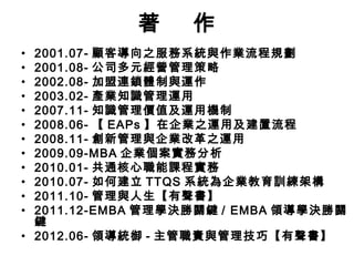 著 作 
• 2001.07- 顧客導向之服務系統與作業流程規劃 
• 2001.08- 公司多元經營管理策略 
• 2002.08- 加盟連鎖體制與運作 
• 2003.02- 產業知識管理運用 
• 2007.11- 知識管理價值及運用機制 
• 2008.06- 【EAPs 】在企業之運用及建置流程 
• 2008.11- 創新管理與企業改革之運用 
• 2009.09-MBA 企業個案實務分析 
• 2010.01- 共通核心職能課程實務 
• 2010.07- 如何建立TTQS 系統為企業教育訓練架構 
• 2011.10- 管理與人生【有聲書】 
• 2011.12-EMBA 管理學決勝關鍵/ EMBA 領導學決勝關 
鍵 
• 2012.06- 領導統御- 主管職責與管理技巧【有聲書】 
 