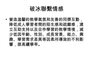 破冰聯繫情感 
• 營造溫馨的教學氣氛和友善的同儕互動， 
降低成人學習者間的陌生感和疏離感，建 
立互助支持以及合作學習的教學情境，減 
少低因年齡、性別、成長背景、能力、興 
趣、學習需求差異等因素所導致的不利影 
響，提高續學率。 
 