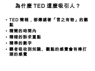 為什麼TED 這麼吸引人? 
• TED 簡報，都傳遞著「言之有物」的觀 
點 
• 精簡的時間內 
• 精確的訴求重點 
• 精準的數字 
• 聽者吸收到知識、觀點的感覺會有棒打 
頭的感覺 
 