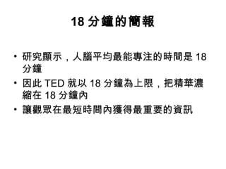 18分鐘的簡報 
• 研究顯示，人腦平均最能專注的時間是18 
分鐘 
• 因此TED就以18分鐘為上限，把精華濃 
縮在18分鐘內 
• 讓觀眾在最短時間內獲得最重要的資訊 
 