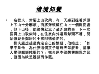 情境知覺 
• 一名樵夫，常要上山砍柴，有一天感到提著斧頭 
上下山十分麻煩，而將斧頭藏在山上一個隱密處 
，但下山後，他很快就忘了藏斧頭的事，下一次 
要再上山砍柴時，在住家內外遍尋斧頭不著，開 
始懷疑是鄰居的小孩阿德偷走的。　 
　樵夫越想越是肯定自己的懷疑，他暗想：「如 
果不是他，為什麼這個孩子這幾天怎麼看，都讓 
人覺得賊頭賊腦的？」樵夫原本很想興問罪之師 
，但因為缺乏證據而作罷。 
 