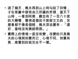 • 過了幾天，樵夫再到山上時勾起了回憶， 
才在草叢中發現自己所藏的斧頭，當天下 
山時，一看到阿德，觀念有了一百八十度 
的大轉彎，覺得這個孩子斯斯文文的，怎 
麼看都不像是個賊，樵夫深自慶幸：「還 
好，當時沒有興師問罪。」 
• 實際上的情境一直沒有變，改變的只是樵 
夫的心境與知覺而已，心境不同、知覺有 
異，感覺到的就完全不一樣。 
 