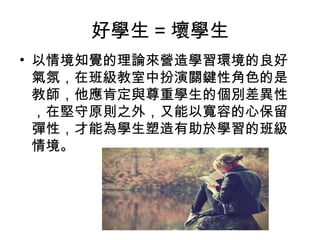 好學生=壞學生 
• 以情境知覺的理論來營造學習環境的良好 
氣氛，在班級教室中扮演關鍵性角色的是 
教師，他應肯定與尊重學生的個別差異性 
，在堅守原則之外，又能以寬容的心保留 
彈性，才能為學生塑造有助於學習的班級 
情境。 
 