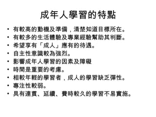成年人學習的特點 
• 有較高的動機及準備，清楚知道目標所在。 
• 有較多的生活體驗及專業經驗幫助其判斷。 
• 希望享有「成人」應有的待遇。 
• 自主性意識較為強烈。 
• 影響成年人學習的因素及障礙 
• 時間是重要的考慮。 
• 相較年輕的學習者，成人的學習缺乏彈性。 
• 專注性較弱。 
• 具有連貫、延續、費時較久的學習不易實施。 
 