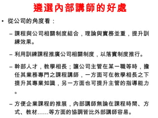 遴選內部講師的好處 
• 從公司的角度看： 
– 課程與公司相關制度結合，理論與實務並重，提升訓 
練效果。 
– 利用訓練課程推廣公司相關制度，以落實制度推行。 
– 幹部人才，教學相長；讓公司主管在某一職等時，擔 
任其業務專門之課程講師，一方面可在教學相長之下 
提升其專業知識，另一方面也可提升主管的指導能力 
。 
– 方便企業課程的推展，內部講師無論在課程時間、方 
式、教材……等方面的協調皆比外部講師容易。 
 