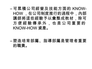 –可累積公司經營及技能方面的KNOW-HOW 
，在公司制度推行的過程中，內部 
講師將這些經驗予以彙整成教材，除可 
方便經驗傳承外，也是公司重要的 
KNOW-HOW資產。 
–塑造培育部屬、指導部屬是管理者重要 
的職責。 
 