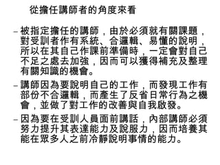 從擔任講師者的角度來看 
–被指定擔任的講師，由於必須就有關課題， 
對受訓者作有系統、合邏輯、易懂的說明， 
所以在其自己作課前準備時，一定會對自己 
不足之處去加強，因而可以獲得補充及整理 
有關知識的機會。 
–講師因為要說明自己的工作，而發現工作有 
部份不合邏輯，而產生了反省日常行為之機 
會，並做了對工作的改善與自我啟發。 
–因為要在受訓人員面前講話，內部講師必須 
努力提升其表達能力及說服力，因而培養其 
能在眾多人之前冷靜說明事情的能力。 
 
