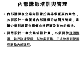 內部講師培訓與管理 
• 內部講師在企業內訓練扮演非常重要的角色， 
如何設計一套優秀內部講師的培訓及管理，是 
讓企業訓練薪火相傳非常經濟及有效的做法。 
• 要想設計一套完整培訓計畫，必須要從講師甄 
選、執行訓練課程、試教與評鑑、正式教學到管理 
與激勵內部講師。 
 
