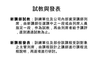 試教與發表 
新講師試教：訓練單位及公司內部資深講師列 
席，由新講師任選課中之一段或由列席人員 
指定一段，作為試教，再由列席者給予講評 
，直到通過試教為止。 
新課程發表：訓練單位及部份該課程受訓對象 
之主管列席，由課程設計之講師進行課程流 
程說明，再逐項進行研討。 
 