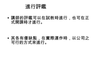 進行評鑑 
• 講師的評鑑可以在試教時進行，也可在正 
式開課時才進行。 
• 其各有優缺點，在實際運作時，以公司之 
可行的方式來進行。 
 