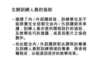 主辦訓練人員的協助 
–邀請了內/ 外部講師後，訓練單位並不 
能將責任全部都交由內/ 外部講師來承 
擔；訓練人員亦提供課程設計的協助， 
及教學技巧的建議，或是投影片之協助 
製作。 
–如此配合內/ 外部講師對此課程的專業 
及訓練人員對訓練領域的專業，兩者相 
輔相成，必能達到很好的教學效果。 
 