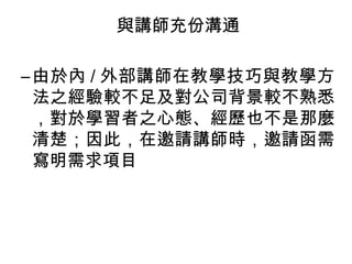 與講師充份溝通 
–由於內/ 外部講師在教學技巧與教學方 
法之經驗較不足及對公司背景較不熟悉 
，對於學習者之心態、經歷也不是那麼 
清楚；因此，在邀請講師時，邀請函需 
寫明需求項目 
 